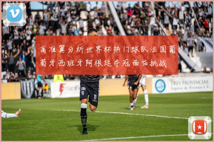 高准翼分析世界杯热门球队法国葡萄牙西班牙阿根廷夺冠面临挑战