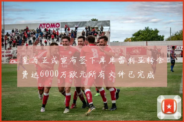 皇马正式宣布签下库库雷利亚转会费达6000万欧元所有文件已完成