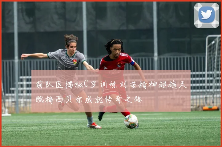 前队医揭秘C罗训练刻苦精神超越天赋梅西贝尔成就传奇之路