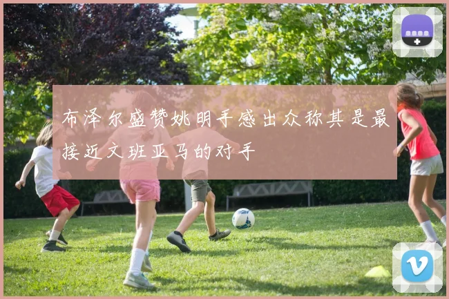 布泽尔盛赞姚明手感出众称其是最接近文班亚马的对手