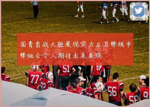 国青首战大胜展现实力后卫锋线中锋组合令人期待未来表现