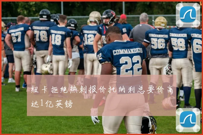 纽卡拒绝热刺报价托纳利总要价高达1亿英镑