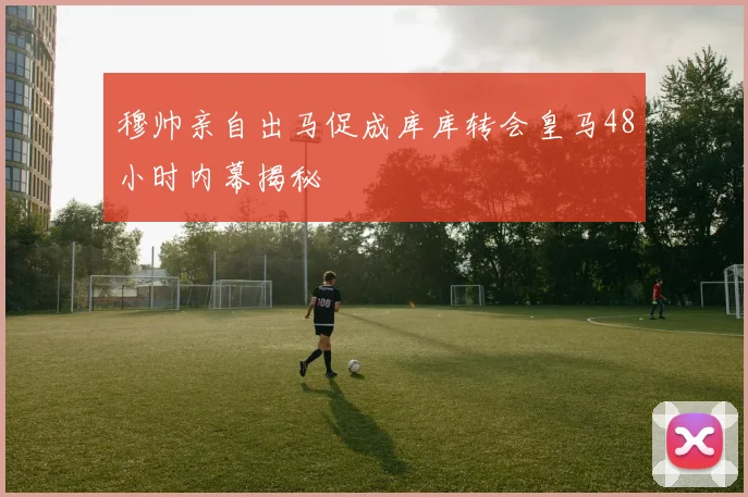穆帅亲自出马促成库库转会皇马48小时内幕揭秘