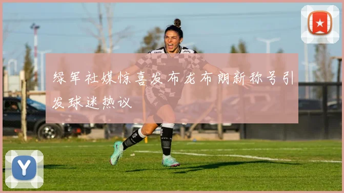 绿军社媒惊喜发布龙布朗新称号引发球迷热议