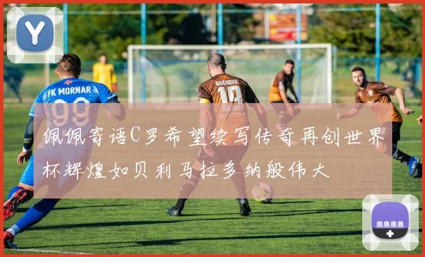 佩佩寄语C罗希望续写传奇再创世界杯辉煌如贝利马拉多纳般伟大