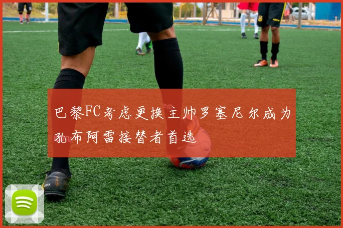 巴黎FC考虑更换主帅罗塞尼尔成为孔布阿雷接替者首选
