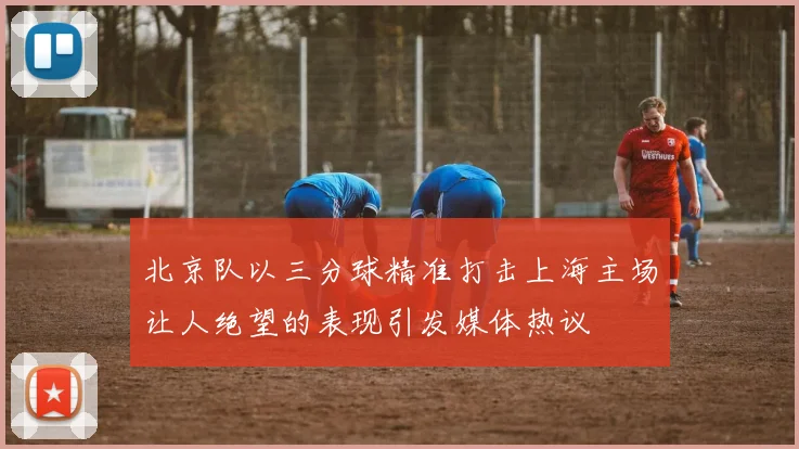 北京队以三分球精准打击上海主场让人绝望的表现引发媒体热议