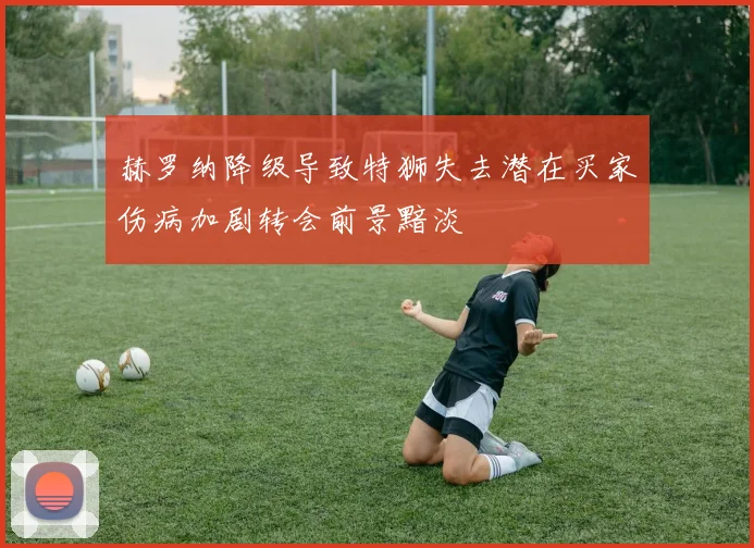 赫罗纳降级导致特狮失去潜在买家伤病加剧转会前景黯淡