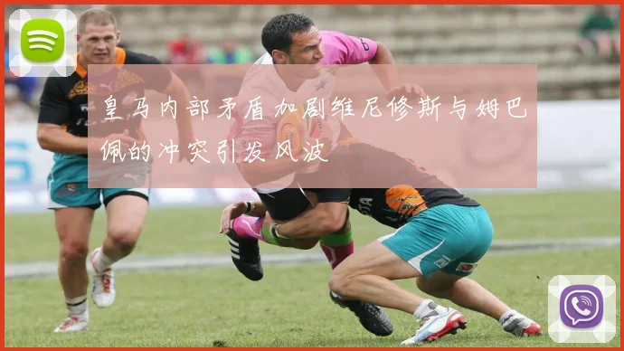 皇马内部矛盾加剧维尼修斯与姆巴佩的冲突引发风波