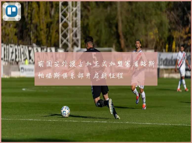 前国安外援古加正式加盟塞浦路斯帕福斯俱乐部开启新征程