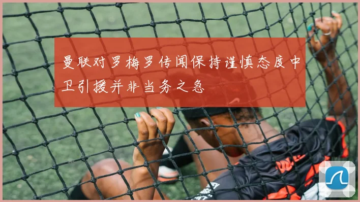 曼联对罗梅罗传闻保持谨慎态度中卫引援并非当务之急