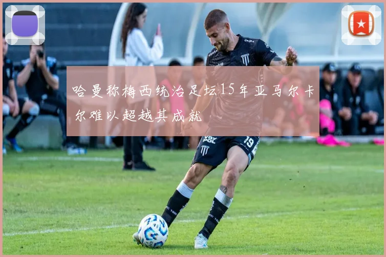 哈曼称梅西统治足坛15年亚马尔卡尔难以超越其成就