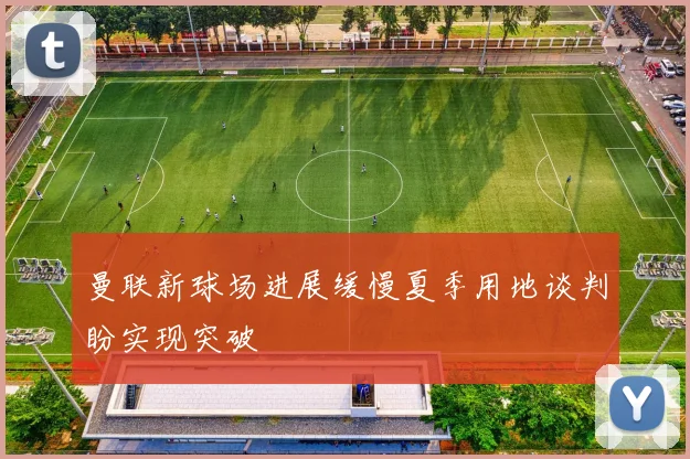 曼联新球场进展缓慢夏季用地谈判盼实现突破