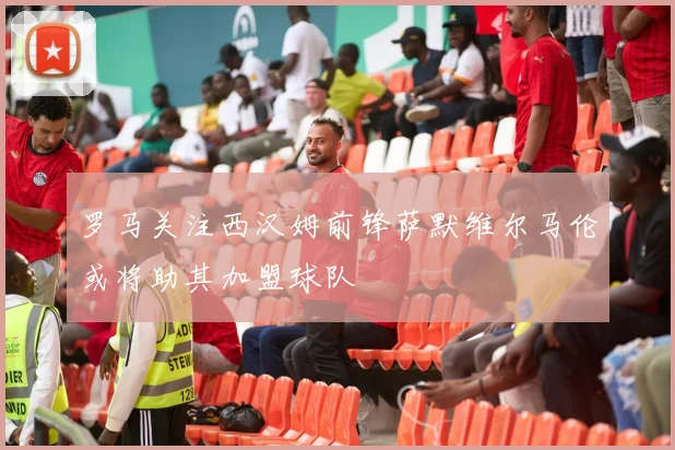罗马关注西汉姆前锋萨默维尔马伦或将助其加盟球队