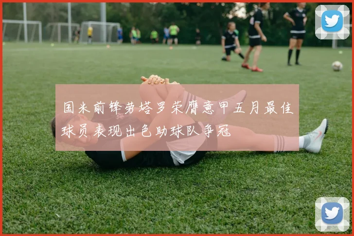 国米前锋劳塔罗荣膺意甲五月最佳球员表现出色助球队争冠