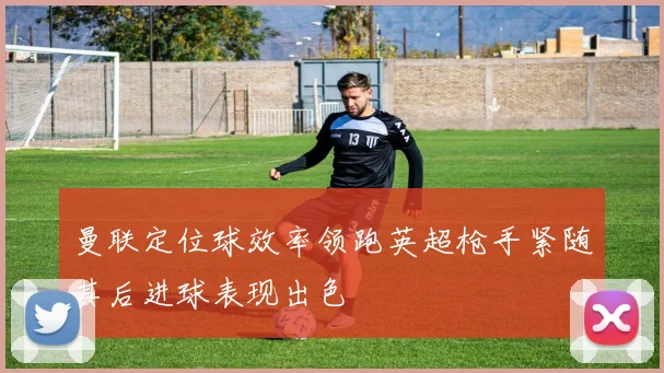 曼联定位球效率领跑英超枪手紧随其后进球表现出色