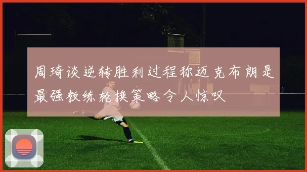周琦谈逆转胜利过程称迈克布朗是最强教练轮换策略令人惊叹