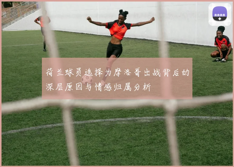 荷兰球员选择为摩洛哥出战背后的深层原因与情感归属分析