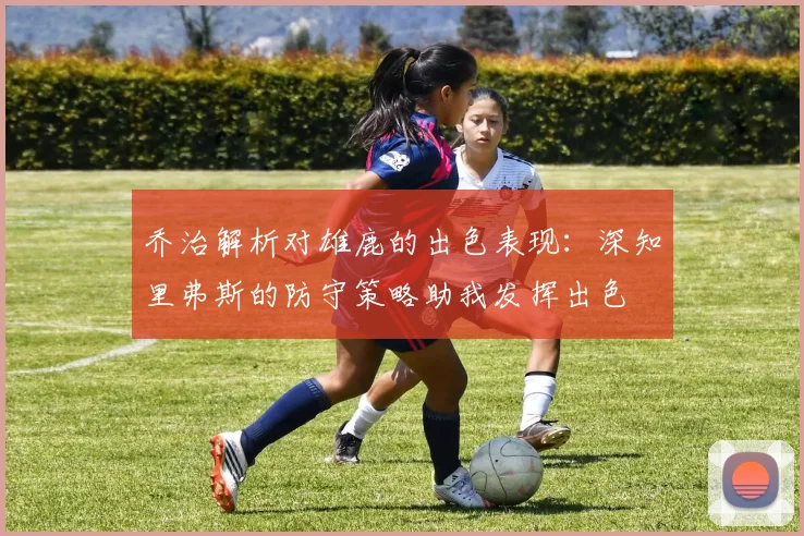 乔治解析对雄鹿的出色表现：深知里弗斯的防守策略助我发挥出色