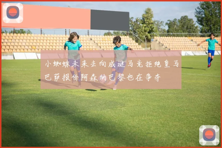 小蜘蛛未来去向成谜马竞拒绝皇马巴萨报价阿森纳巴黎也在争夺