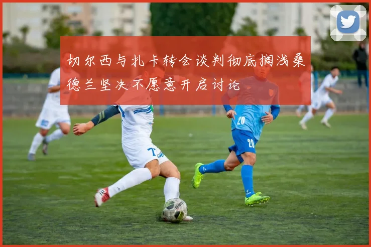 切尔西与扎卡转会谈判彻底搁浅桑德兰坚决不愿意开启讨论