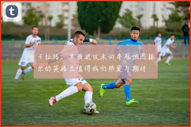 卡拉格:华丽进攻未必夺冠但图赫尔的英格兰值得我们热爱与期待