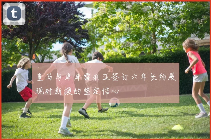 皇马与库库雷利亚签订六年长约展现对新援的坚定信心