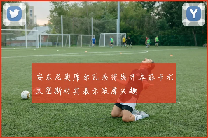 安东尼奥席尔瓦或将离开本菲卡尤文图斯对其表示浓厚兴趣