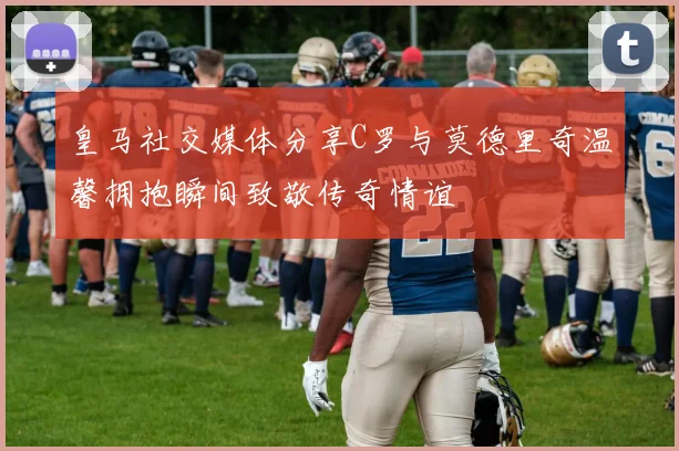 皇马社交媒体分享C罗与莫德里奇温馨拥抱瞬间致敬传奇情谊