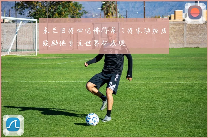 米兰旧将回忆佛得角门将求助经历鼓励他专注世界杯表现